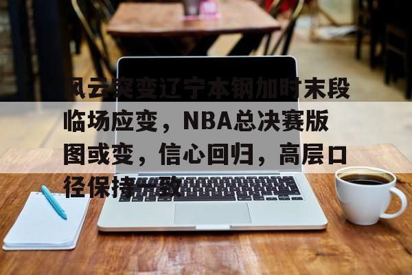 风云突变辽宁本钢加时末段临场应变，NBA总决赛版图或变，信心回归，高层口径保持一致